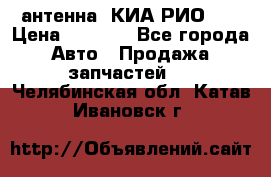 антенна  КИА РИО 3  › Цена ­ 1 000 - Все города Авто » Продажа запчастей   . Челябинская обл.,Катав-Ивановск г.